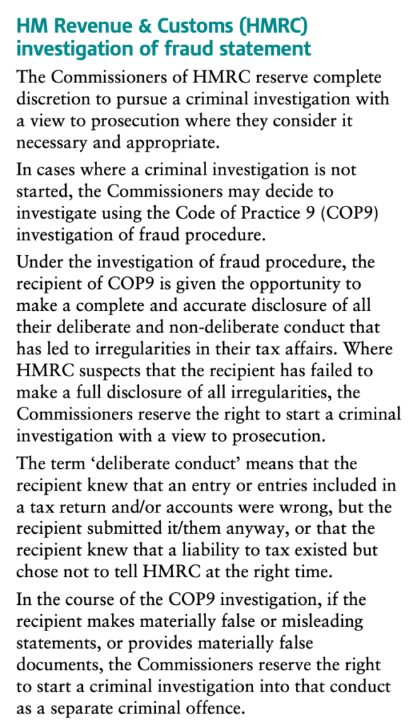 HM Revenue & Customs (HMRC) investigation of fraud statement
The Commissioners of HMRC reserve complete discretion to pursue a criminal investigation with a view to prosecution where they consider it necessary and appropriate.
In cases where a criminal investigation is not started, the Commissioners may decide to investigate using the Code of Practice 9 (COP9) investigation of fraud procedure.
Under the investigation of fraud procedure, the recipient of COP9 is given the opportunity to make a complete and accurate disclosure of all their deliberate and non-deliberate conduct that has led to irregularities in their tax affairs. Where HMRC suspects that the recipient has failed to make a full disclosure of all irregularities, the Commissioners reserve the right to start a criminal investigation with a view to prosecution.
The term ‘deliberate conduct’ means that the recipient knew that an entry or entries included in a tax return and/or accounts were wrong, but the recipient submitted it/them anyway, or that the recipient knew that a liability to tax existed but chose not to tell HMRC at the right time.
In the course of the COP9 investigation, if the recipient makes materially false or misleading statements, or provides materially false documents, the Commissioners reserve the right to start a criminal investigation into that conduct as a separate criminal offence.