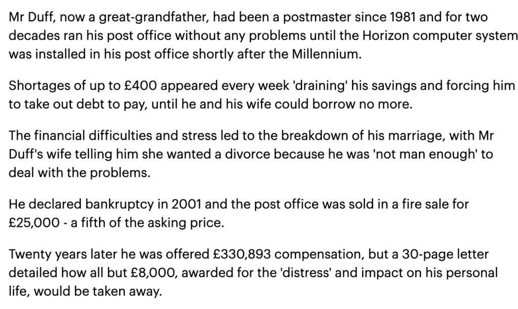 Mr Duff, now a great-grandfather, had been a postmaster since 1981 and for two decades ran his post office without any problems until the Horizon computer system was installed in his post office shortly after the Millennium.

Shortages of up to £400 appeared every week 'draining' his savings and forcing him to take out debt to pay, until he and his wife could borrow no more.

The financial difficulties and stress led to the breakdown of his marriage, with Mr Duff's wife telling him she wanted a divorce because he was 'not man enough' to deal with the problems.

He declared bankruptcy in 2001 and the post office was sold in a fire sale for £25,000 - a fifth of the asking price.

Twenty years later he was offered £330,893 compensation, but a 30-page letter detailed how all but £8,000, awarded for the 'distress' and impact on his personal life, would be taken away.