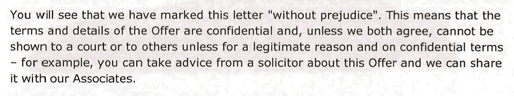 You will see that we have marked this letter "without prejudice". This means that the terms and details of the Offer are confidential and, unless we both agree, cannot be shown to a court or to others unless for a legitimate reason and on confidential terms - for example, you can take advice from a solicitor about this Offer and we can share it with our Associates.