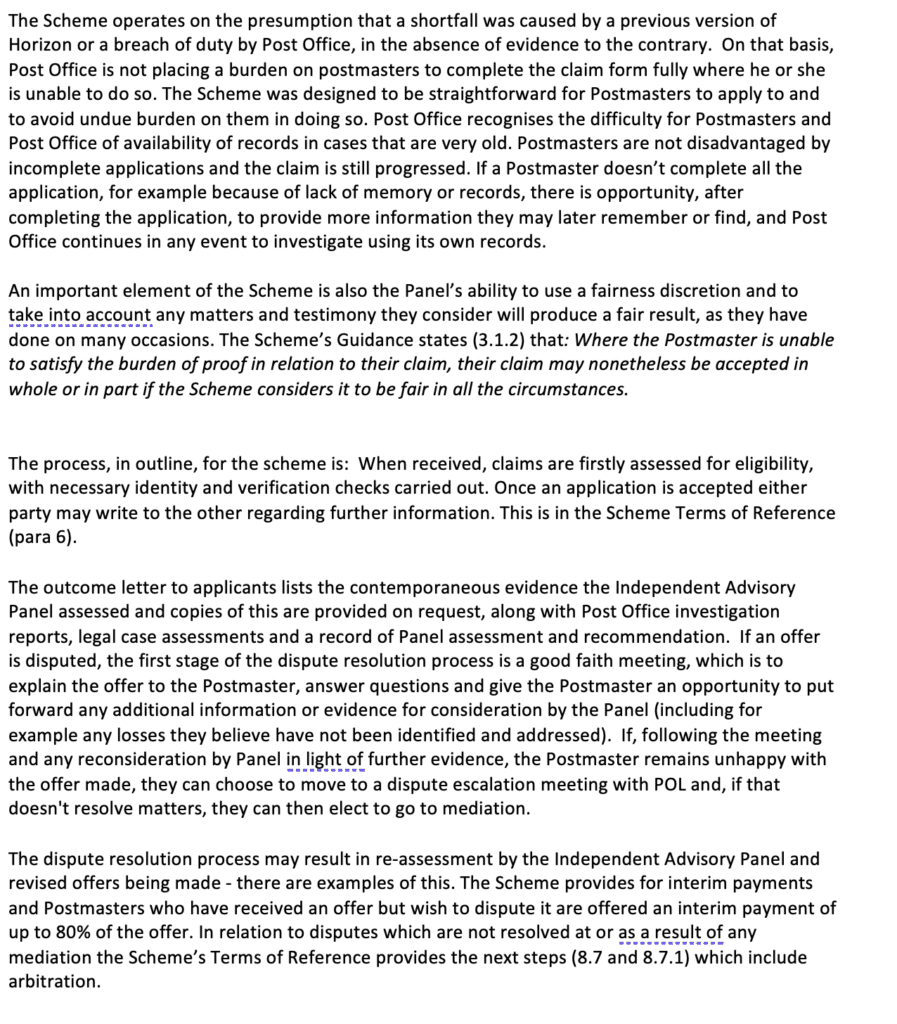 A.	The Scheme operates on the presumption that a shortfall was caused by a previous version of Horizon or a breach of duty by Post Office, in the absence of evidence to the contrary.  On that basis, Post Office is not placing a burden on postmasters to complete the claim form fully where he or she is unable to do so. The Scheme was designed to be straightforward for Postmasters to apply to and to avoid undue burden on them in doing so. Post Office recognises the difficulty for Postmasters and Post Office of availability of records in cases that are very old. Postmasters are not disadvantaged by incomplete applications and the claim is still progressed. If a Postmaster doesn’t complete all the application, for example because of lack of memory or records, there is opportunity, after completing the application, to provide more information they may later remember or find, and Post Office continues in any event to investigate using its own records. 

An important element of the Scheme is also the Panel’s ability to use a fairness discretion and to take into account any matters and testimony they consider will produce a fair result, as they have done on many occasions. The Scheme’s Guidance states (3.1.2) that: Where the Postmaster is unable to satisfy the burden of proof in relation to their claim, their claim may nonetheless be accepted in whole or in part if the Scheme considers it to be fair in all the circumstances.


The process, in outline, for the scheme is:  When received, claims are firstly assessed for eligibility, with necessary identity and verification checks carried out. Once an application is accepted either party may write to the other regarding further information. This is in the Scheme Terms of Reference (para 6).  

The outcome letter to applicants lists the contemporaneous evidence the Independent Advisory Panel assessed and copies of this are provided on request, along with Post Office investigation reports, legal case assessments and a record of Panel assessment and recommendation.  If an offer is disputed, the first stage of the dispute resolution process is a good faith meeting, which is to explain the offer to the Postmaster, answer questions and give the Postmaster an opportunity to put forward any additional information or evidence for consideration by the Panel (including for example any losses they believe have not been identified and addressed).  If, following the meeting and any reconsideration by Panel in light of further evidence, the Postmaster remains unhappy with the offer made, they can choose to move to a dispute escalation meeting with POL and, if that doesn't resolve matters, they can then elect to go to mediation. 

The dispute resolution process may result in re-assessment by the Independent Advisory Panel and revised offers being made - there are examples of this. The Scheme provides for interim payments and Postmasters who have received an offer but wish to dispute it are offered an interim payment of up to 80% of the offer. In relation to disputes which are not resolved at or as a result of any mediation the Scheme’s Terms of Reference provides the next steps (8.7 and 8.7.1) which include arbitration.