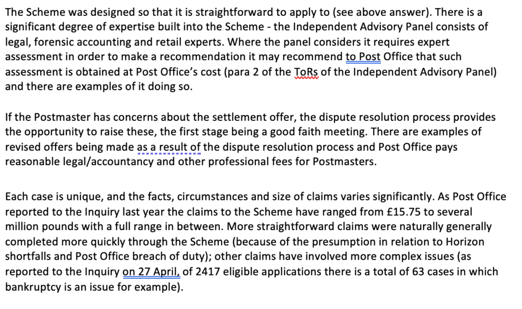 A.	The Scheme was designed so that it is straightforward to apply to (see above answer). There is a significant degree of expertise built into the Scheme - the Independent Advisory Panel consists of legal, forensic accounting and retail experts. Where the panel considers it requires expert assessment in order to make a recommendation it may recommend to Post Office that such assessment is obtained at Post Office’s cost (para 2 of the ToRs of the Independent Advisory Panel) and there are examples of it doing so.

If the Postmaster has concerns about the settlement offer, the dispute resolution process provides the opportunity to raise these, the first stage being a good faith meeting. There are examples of revised offers being made as a result of the dispute resolution process and Post Office pays reasonable legal/accountancy and other professional fees for Postmasters.  

Each case is unique, and the facts, circumstances and size of claims varies significantly. As Post Office reported to the Inquiry last year the claims to the Scheme have ranged from £15.75 to several million pounds with a full range in between. More straightforward claims were naturally generally completed more quickly through the Scheme (because of the presumption in relation to Horizon shortfalls and Post Office breach of duty); other claims have involved more complex issues (as reported to the Inquiry on 27 April, of 2417 eligible applications there is a total of 63 cases in which bankruptcy is an issue for example).