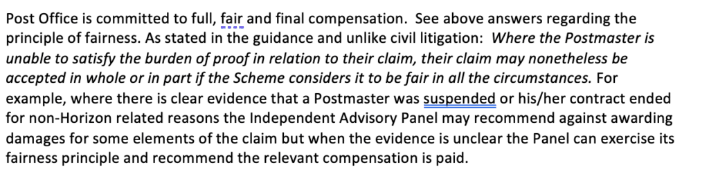 A.	Post Office is committed to full, fair and final compensation.  See above answers regarding the principle of fairness. As stated in the guidance and unlike civil litigation:  Where the Postmaster is unable to satisfy the burden of proof in relation to their claim, their claim may nonetheless be accepted in whole or in part if the Scheme considers it to be fair in all the circumstances. For example, where there is clear evidence that a Postmaster was suspended or his/her contract ended for non-Horizon related reasons the Independent Advisory Panel may recommend against awarding damages for some elements of the claim but when the evidence is unclear the Panel can exercise its fairness principle and recommend the relevant compensation is paid.