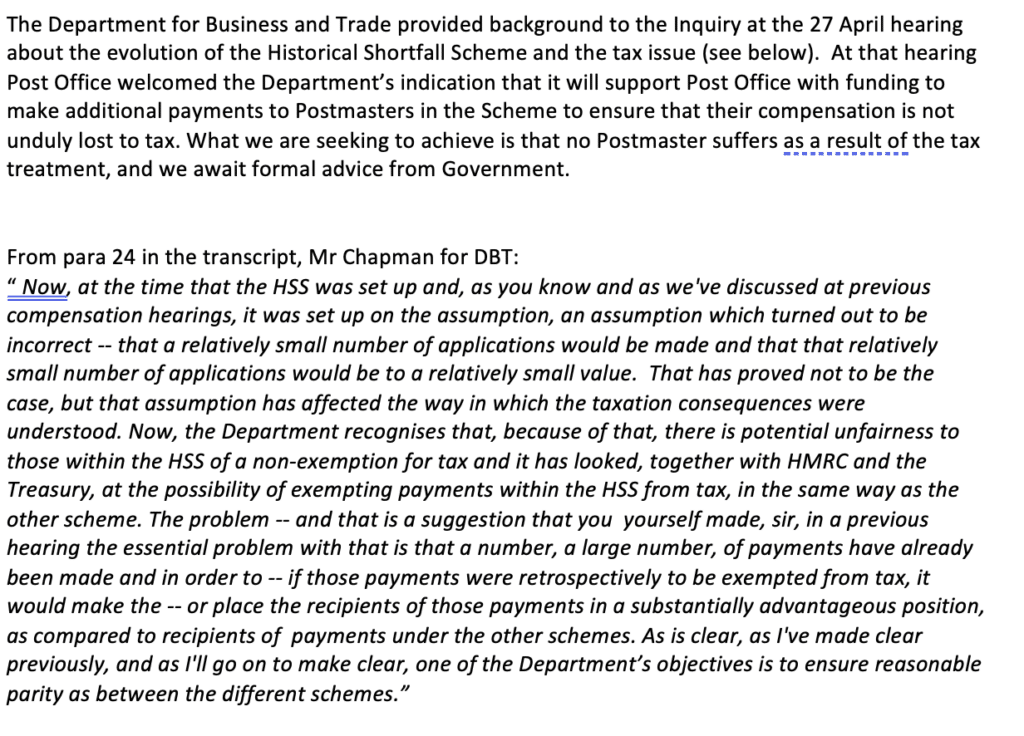 A.	The Department for Business and Trade provided background to the Inquiry at the 27 April hearing about the evolution of the Historical Shortfall Scheme and the tax issue (see below).  At that hearing Post Office welcomed the Department’s indication that it will support Post Office with funding to make additional payments to Postmasters in the Scheme to ensure that their compensation is not unduly lost to tax. What we are seeking to achieve is that no Postmaster suffers as a result of the tax treatment, and we await formal advice from Government.
         

From para 24 in the transcript, Mr Chapman for DBT:  
“ Now, at the time that the HSS was set up and, as you know and as we've discussed at previous compensation hearings, it was set up on the assumption, an assumption which turned out to be incorrect -- that a relatively small number of applications would be made and that that relatively small number of applications would be to a relatively small value.  That has proved not to be the case, but that assumption has affected the way in which the taxation consequences were understood. Now, the Department recognises that, because of that, there is potential unfairness to those within the HSS of a non-exemption for tax and it has looked, together with HMRC and the Treasury, at the possibility of exempting payments within the HSS from tax, in the same way as the other scheme. The problem -- and that is a suggestion that you  yourself made, sir, in a previous hearing the essential problem with that is that a number, a large number, of payments have already been made and in order to -- if those payments were retrospectively to be exempted from tax, it would make the -- or place the recipients of those payments in a substantially advantageous position, as compared to recipients of  payments under the other schemes. As is clear, as I've made clear previously, and as I'll go on to make clear, one of the Department’s objectives is to ensure reasonable parity as between the different schemes.”