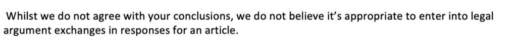 Whilst we do not agree with your conclusions, we do not believe it’s appropriate to enter into legal argument exchanges in responses for an article.