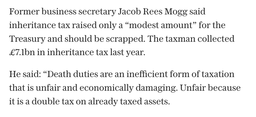 Former business secretary Jacob Rees Mogg said inheritance tax raised only a “modest amount” for the Treasury and should be scrapped. The taxman collected £7.1bn in inheritance tax last year.  
He said: “Death duties are an inefficient form of taxation that is unfair and economically damaging. Unfair because it is a double tax on already taxed assets.