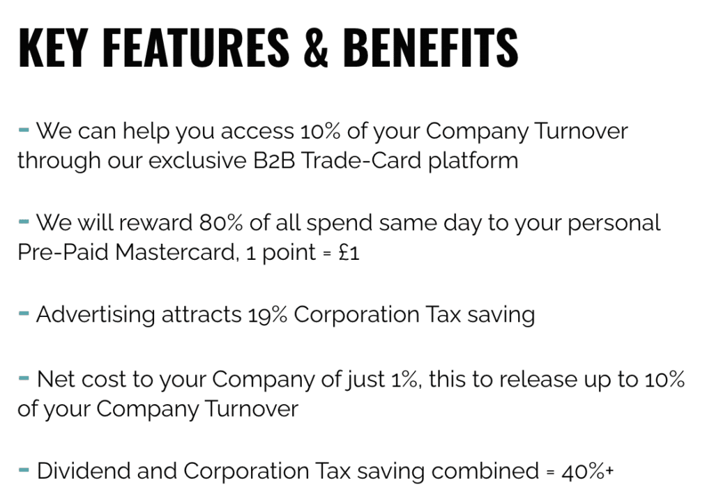 KEY FEATURES & BENEFITS
- We can help you access 10% of your Company Turnover through our exclusive B2B Trade-Card platform

​

- We will reward 80% of all spend same day to your personal Pre-Paid Mastercard, 1 point = £1

​

- Advertising attracts 19% Corporation Tax saving

​

- Net cost to your Company of just 1%, this to release up to 10% of your Company Turnover

​

- Dividend and Corporation Tax saving combined = 40%+