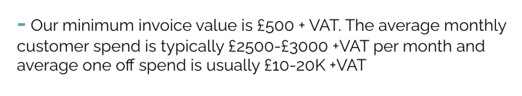 Our minimum invoice value is £500 + VAT. The average monthly customer spend is typically £2500-£3000 +VAT per month and average one off spend is usually £10-20K +VAT