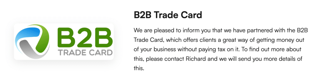 B2B Trade Card
We are pleased to inform you that we have partnered with the B2B Trade Card, which offers clients a great way of getting money out of your business without paying tax on it. To find out more about this, please contact Richard and we will send you more details of this.