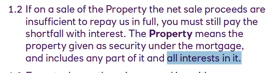 If on a sale of the Property the net sale proceeds are
insufficient to repay us in full, you must still pay the
shortfall with interest. The Property means the
property given as security under the mortgage,
and includes any part of it and all interests in it.