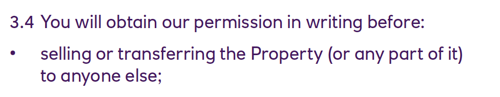 3.4 You will obtain our permission in writing before:
• selling or transferring the Property (or any part of it)
to anyone else;