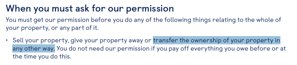 When you must ask for our permission
You must get our permission before you do any of the following things relating to the whole of your property, or any part of it.
•
Sell your property, give your property away or transfer the ownership of your property in any other way. You do not need our permission if you pay off everything you owe before or at the time you do this.