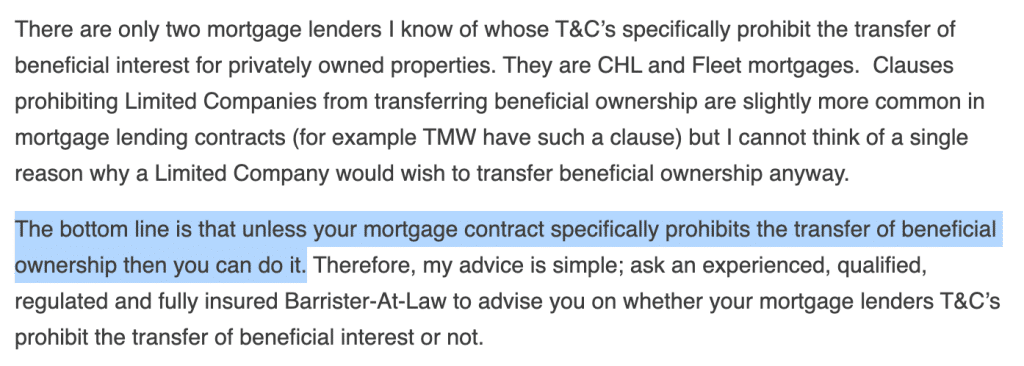 There are only two mortgage lenders I know of whose T&C’s specifically prohibit the transfer of beneficial interest for privately owned properties. They are CHL and Fleet mortgages.  Clauses prohibiting Limited Companies from transferring beneficial ownership are slightly more common in mortgage lending contracts (for example TMW have such a clause) but I cannot think of a single reason why a Limited Company would wish to transfer beneficial ownership anyway.

The bottom line is that unless your mortgage contract specifically prohibits the transfer of beneficial ownership then you can do it. Therefore, my advice is simple; ask an experienced, qualified, regulated and fully insured Barrister-At-Law to advise you on whether your mortgage lenders T&C’s prohibit the transfer of beneficial interest or not.