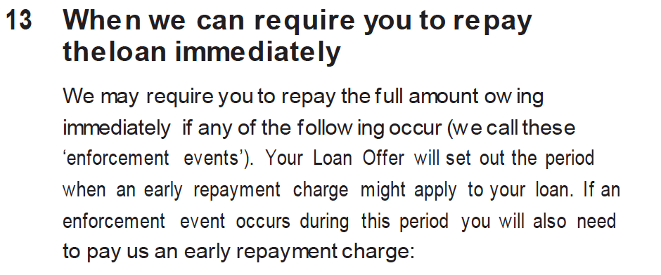 When we can require you to repay the loan immediately
We may require you to repay the full amount owing immediately if any of the following occur (we call these ‘enforcement events’). Your Loan Offer will set out the period when an early repayment charge might apply to your loan. If an enforcement event occurs during this period you will also need to pay us an early repayment charge: