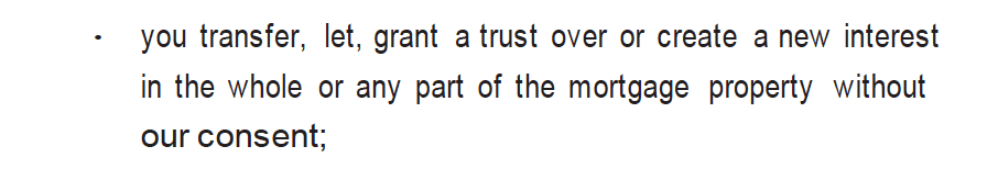 you transfer, let, grant a trust over or create a new interest in the whole or any part of the mortgage property without our consent;