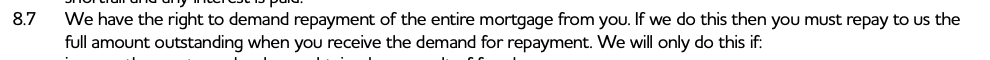 We have the right to demand repayment of the entire mortgage from you. If we do this then you must repay to us the
full amount outstanding when you receive the demand for repayment. We will only do this if: