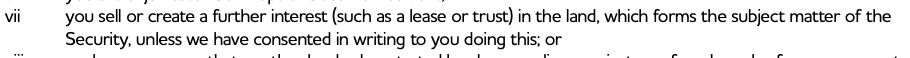 you sell or create a further interest (such as a lease or trust) in the land, which forms the subject matter of the
Security, unless we have consented in writing to you doing this; or