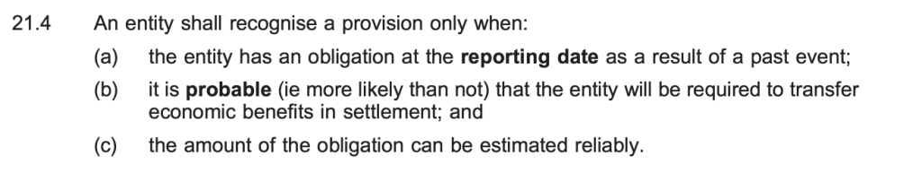 An entity shall recognise a provision only when:
(a) the entity has an obligation at the reporting date as a result of a past event;
(b) it is probable (ie more likely than not) that the entity will be required to transfer
economic benefits in settlement; and
(c) the amount of the obligation can be estimated reliably.