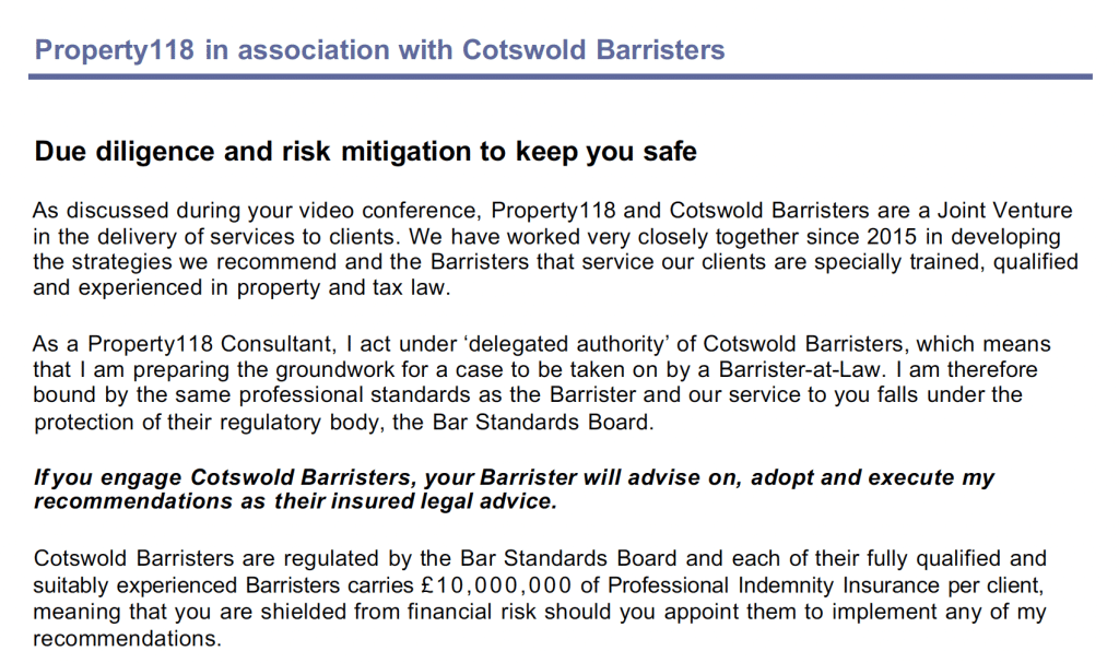 Property118 in association with Cotswold Barristers
© August 2022 - Property118 Limited in association with Cotswold Barristers - Page 14
Due diligence and risk mitigation to keep you safe
As discussed during your video conference, Property118 and Cotswold Barristers are a Joint Venture
in the delivery of services to clients. We have worked very closely together since 2015 in developing
the strategies we recommend and the Barristers that service our clients are specially trained, qualified
and experienced in property and tax law.
As a Property118 Consultant, I act under ‘delegated authority’ of Cotswold Barristers, which means
that I am preparing the groundwork for a case to be taken on by a Barrister-at-Law. I am therefore
bound by the same professional standards as the Barrister and our service to you falls under the
protection of their regulatory body, the Bar Standards Board.
If you engage Cotswold Barristers, your Barrister will advise on, adopt and execute my
recommendations as their insured legal advice.
Cotswold Barristers are regulated by the Bar Standards Board and each of their fully qualified and
suitably experienced Barristers carries £10,000,000 of Professional Indemnity Insurance per client,
meaning that you are shielded from financial risk should you appoint them to implement any of my
recommendations.