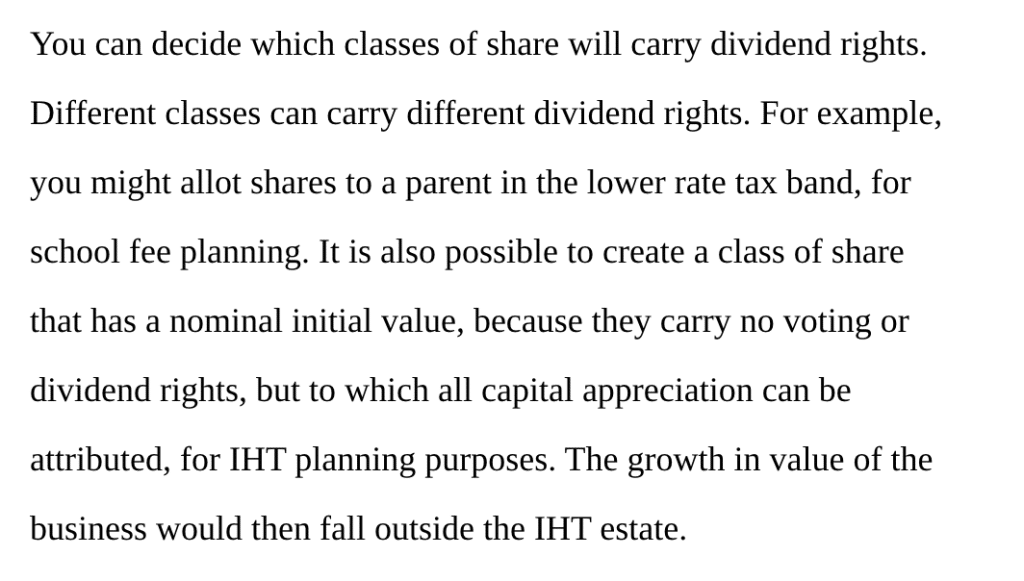 You can decide which classes of share will carry dividend rights. Different classes can carry different dividend rights. For example, you might allot shares to a parent in the lower rate tax band, for school fee planning. It is also possible to create a class of share that has a nominal initial value, because they carry no voting or dividend rights, but to which all capital appreciation can be attributed, for IHT planning purposes. The growth in value of the business would then fall outside the IHT estate.