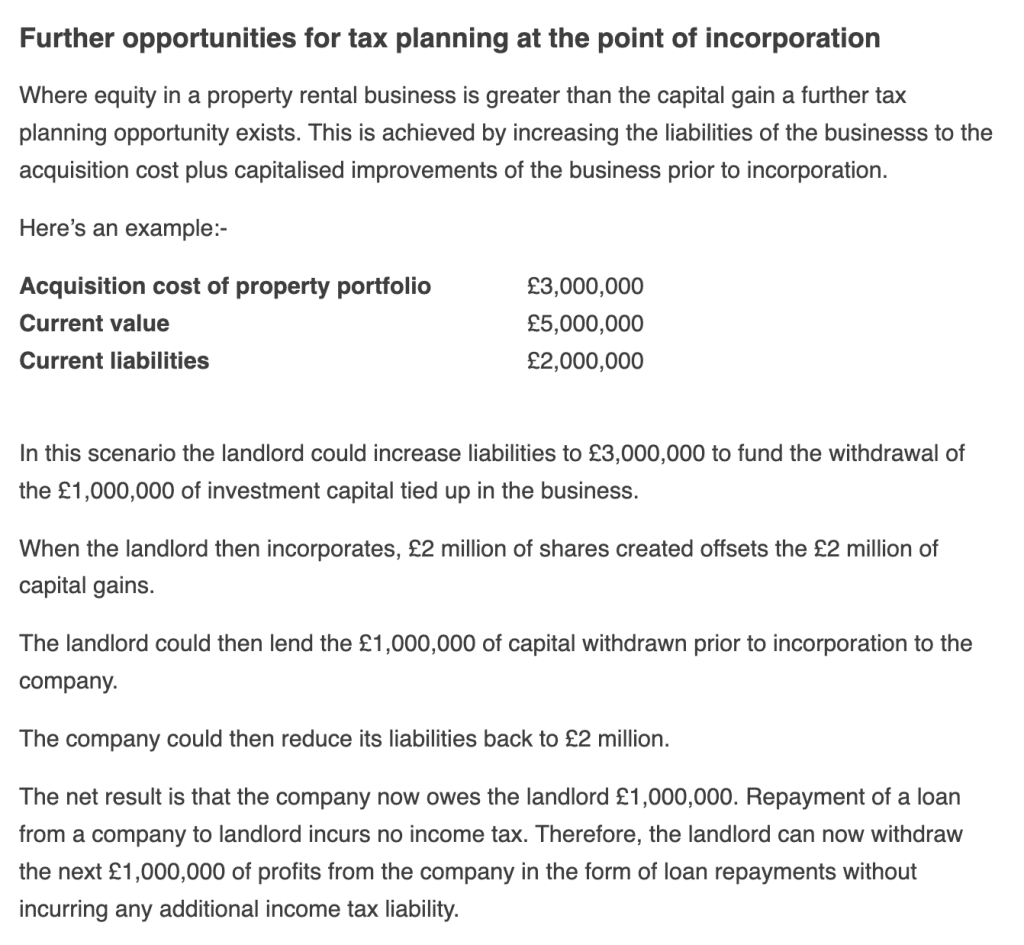 Further opportunities for tax planning at the point of incorporation
Where equity in a property rental business is greater than the capital gain a further tax planning opportunity exists. This is achieved by increasing the liabilities of the businesss to the acquisition cost plus capitalised improvements of the business prior to incorporation.

Here’s an example:-

Acquisition cost of property portfolio
£3,000,000
Current value
£5,000,000
Current liabilities
£2,000,000
In this scenario the landlord could increase liabilities to £3,000,000 to fund the withdrawal of the £1,000,000 of investment capital tied up in the business.

When the landlord then incorporates, £2 million of shares created offsets the £2 million of capital gains.

The landlord could then lend the £1,000,000 of capital withdrawn prior to incorporation to the company.

The company could then reduce its liabilities back to £2 million.

The net result is that the company now owes the landlord £1,000,000. Repayment of a loan from a company to landlord incurs no income tax. Therefore, the landlord can now withdraw the next £1,000,000 of profits from the company in the form of loan repayments without incurring any additional income tax liability.