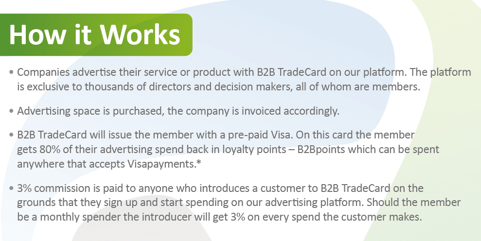 How it Works
• Companies advertise their service or product with B2B TradeCard on our platform. The platform
is exclusive to thousands of directors and decision makers, all of whom are members.
Advertising space is purchased, the company is invoiced accordingly.
B2B TradeCard will issue the member with a pre-paid Visa. On this card the member
gets 80% of their advertising spend back in loyalty points – B2Bpoints which can be spent
anywhere that accepts Visapayments.*
• 3% commission is paid to anyone who introduces a customer to B2B TradeCard on the
grounds that they sign up and start spending on our advertising platform. Should the member
be a monthly spender the introducer will get 3% on every spend the customer makes.