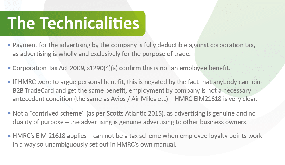 The Technicalities

Payment for the advertising by the company is fully deductible against corporation tax,
as advertising is wholly and exclusively for the purpose of trade.
Corporation Tax Act 2009, s1290(4)(a) confirm this is not an employee benefit.
If HMRC were to argue personal benefit, this is negated by the fact that anybody can join
B2B TradeCard and get the same benefit; employment by company is not a necessary
antecedent condition (the same as Avios / Air Miles etc) – HMRC EIM21618 is very clear.
Not a “contrived scheme” (as per Scotts Atlantic 2015), as advertising is genuine and no
duality of purpose – the advertising is genuine advertising to other business owners.
HMRC’s EIM 21618 applies – can not be a tax scheme when employee loyalty points work
in a way so unambiguously set out in HMRC’s own manual.