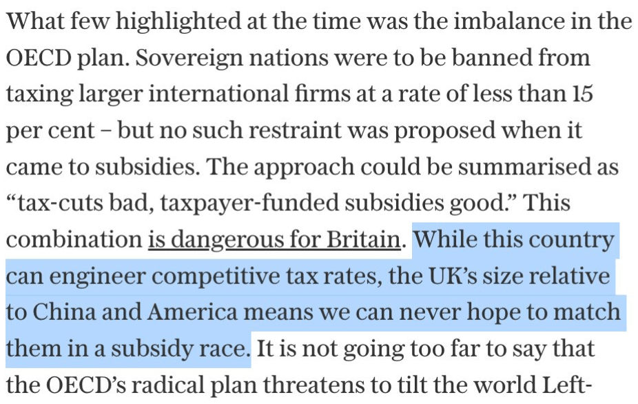 What few highlighted at the time was the imbalance in the OECD plan. Sovereign nations were to be banned from taxing larger international firms at a rate of less than 15 per cent – but no such restraint was proposed when it came to subsidies. The approach could be summarised as “tax-cuts bad, taxpayer-funded subsidies good.” This combination is dangerous for Britain. While this country can engineer competitive tax rates, the UK’s size relative to China and America means we can never hope to match them in a subsidy race. It is not going too far to say that the OECD’s radical plan threatens to tilt the world Left-wards, forever.