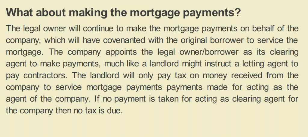 What about making the mortgage payments?
The legal owner will continue to make the mortgage payments on behalf of the
company, which will have covenanted with the original borrower to service the
mortgage. The company appoints the legal owner/borrower as its clearing
agent to make payments, much like a landlord might instruct a letting agent to
pay contractors. The landlord will only pay tax on money received from the
company to service mortgage payments payments made for acting as the
agent of the company. If no payment is taken for acting as clearing agent for
the company then no tax is due.