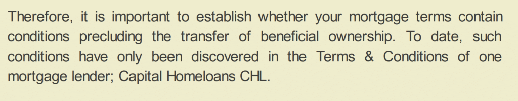 Therefore, it is important to establish whether your mortgage terms contain
conditions precluding the transfer of beneficial ownership. To date, such
conditions have only been discovered in the Terms & Conditions of one
mortgage lender; Capital Homeloans CHL.