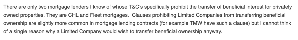 There are only two mortgage lenders I know of whose T&C’s specifically prohibit the transfer of beneficial interest for privately owned properties. They are CHL and Fleet mortgages.  Clauses prohibiting Limited Companies from transferring beneficial ownership are slightly more common in mortgage lending contracts (for example TMW have such a clause) but I cannot think of a single reason why a Limited Company would wish to transfer beneficial ownership anyway.