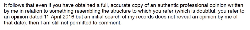 It follows that even if you have obtained a full, accurate copy of an authentic professional opinion written
by me in relation to something resembling the structure to which you refer (which is doubtful: you refer to
an opinion dated 11 April 2016 but an initial search of my records does not reveal an opinion by me of
that date), then I am still not permitted to comment.