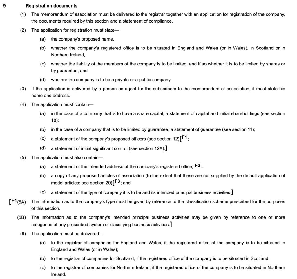 9Registration documents
(1)The memorandum of association must be delivered to the registrar together with an application for registration of the company, the documents required by this section and a statement of compliance.
(2)The application for registration must state—
(a)the company's proposed name,
(b)whether the company's registered office is to be situated in England and Wales (or in Wales), in Scotland or in Northern Ireland,
(c)whether the liability of the members of the company is to be limited, and if so whether it is to be limited by shares or by guarantee, and
(d)whether the company is to be a private or a public company.
(3)If the application is delivered by a person as agent for the subscribers to the memorandum of association, it must state his name and address.
(4)The application must contain—
(a)in the case of a company that is to have a share capital, a statement of capital and initial shareholdings (see section 10);
(b)in the case of a company that is to be limited by guarantee, a statement of guarantee (see section 11);
(c)a statement of the company's proposed officers (see section 12)[F1;
(d)a statement of initial significant control (see section 12A).]
(5)The application must also contain—
(a)a statement of the intended address of the company's registered office; F2...
(b)a copy of any proposed articles of association (to the extent that these are not supplied by the default application of model articles: see section 20)[F3; and
(c)a statement of the type of company it is to be and its intended principal business activities.]
[F4(5A)The information as to the company's type must be given by reference to the classification scheme prescribed for the purposes of this section.
(5B)The information as to the company's intended principal business activities may be given by reference to one or more categories of any prescribed system of classifying business activities.]
(6)The application must be delivered—
(a)to the registrar of companies for England and Wales, if the registered office of the company is to be situated in England and Wales (or in Wales);
(b)to the registrar of companies for Scotland, if the registered office of the company is to be situated in Scotland;
(c)to the registrar of companies for Northern Ireland, if the registered office of the company is to be situated in Northern Ireland.