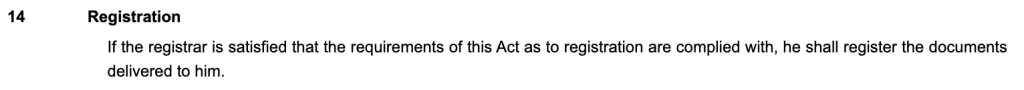 14Registration
If the registrar is satisfied that the requirements of this Act as to registration are complied with, he shall register the documents delivered to him.