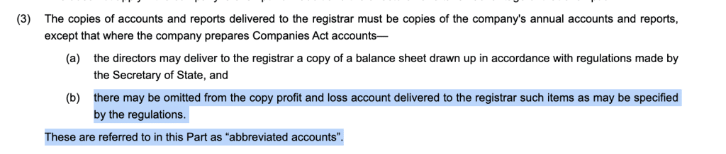 (3)The copies of accounts and reports delivered to the registrar must be copies of the company's annual accounts and reports, except that where the company prepares Companies Act accounts—
(a)the directors may deliver to the registrar a copy of a balance sheet drawn up in accordance with regulations made by the Secretary of State, and
(b)there may be omitted from the copy profit and loss account delivered to the registrar such items as may be specified by the regulations.These are referred to in this Part as “abbreviated accounts”.