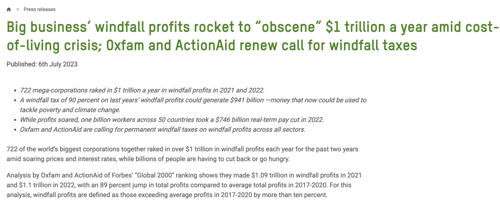 Big business’ windfall profits rocket to “obscene” $1 trillion a year amid cost-of-living crisis; Oxfam and ActionAid renew call for windfall taxes
Published: 6th July 2023
 

722 mega-corporations raked in $1 trillion a year in windfall profits in 2021 and 2022.
A windfall tax of 90 percent on last years’ windfall profits could generate $941 billion —money that now could be used to tackle poverty and climate change.
While profits soared, one billion workers across 50 countries took a $746 billion real-term pay cut in 2022. 
Oxfam and ActionAid are calling for permanent windfall taxes on windfall profits across all sectors. 

722 of the world’s biggest corporations together raked in over $1 trillion in windfall profits each year for the past two years amid soaring prices and interest rates, while billions of people are having to cut back or go hungry.  

Analysis by Oxfam and ActionAid of Forbes’ “Global 2000” ranking shows they made $1.09 trillion in windfall profits in 2021 and $1.1 trillion in 2022, with an 89 percent jump in total profits compared to average total profits in 2017-2020. For this analysis, windfall profits are defined as those exceeding average profits in 2017-2020 by more than ten percent.

45 energy corporations made on average $237 billion a year in windfall profits in 2021 and 2022. Governments could have increased global investments in renewable energy by 31 percent had they taxed at 90 percent the massive windfall profits that oil and gas producers funneled to their rich shareholders last year. There are now 96 energy billionaires with a combined wealth of nearly $432 billion ($50 billion more than in April last year).