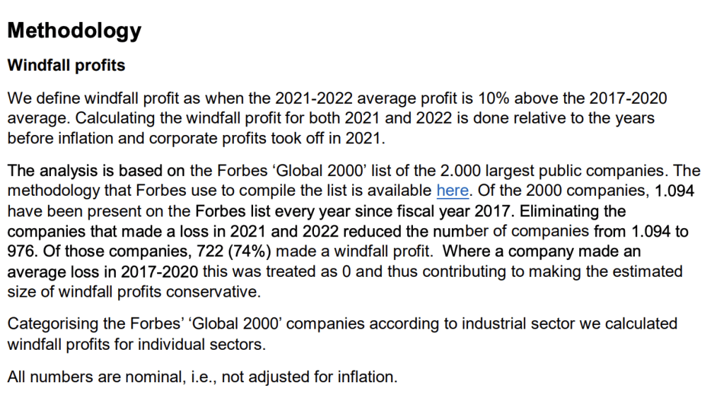 Methodology
Windfall profits
We define windfall profit as when the 2021-2022 average profit is 10% above the 2017-2020
average. Calculating the windfall profit for both 2021 and 2022 is done relative to the years
before inflation and corporate profits took off in 2021.
The analysis is based on the Forbes ‘Global 2000’ list of the 2.000 largest public companies. The
methodology that Forbes use to compile the list is available here. Of the 2000 companies, 1.094
have been present on the Forbes list every year since fiscal year 2017. Eliminating the
companies that made a loss in 2021 and 2022 reduced the number of companies from 1.094 to
976. Of those companies, 722 (74%) made a windfall profit. Where a company made an
average loss in 2017-2020 this was treated as 0 and thus contributing to making the estimated
size of windfall profits conservative.
Categorising the Forbes’ ‘Global 2000’ companies according to industrial sector we calculated
windfall profits for individual sectors.
All numbers are nominal, i.e., not adjusted for inflation.