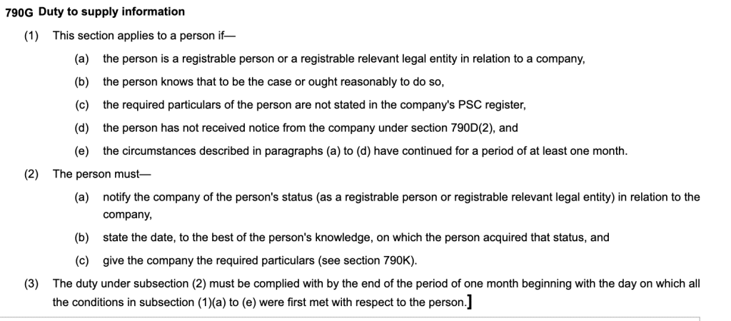 790GDuty to supply information
(1)This section applies to a person if—
(a)the person is a registrable person or a registrable relevant legal entity in relation to a company,
(b)the person knows that to be the case or ought reasonably to do so,
(c)the required particulars of the person are not stated in the company's PSC register,
(d)the person has not received notice from the company under section 790D(2), and
(e)the circumstances described in paragraphs (a) to (d) have continued for a period of at least one month.
(2)The person must—
(a)notify the company of the person's status (as a registrable person or registrable relevant legal entity) in relation to the company,
(b)state the date, to the best of the person's knowledge, on which the person acquired that status, and
(c)give the company the required particulars (see section 790K).
(3)The duty under subsection (2) must be complied with by the end of the period of one month beginning with the day on which all the conditions in subsection (1)(a) to (e) were first met with respect to the person.