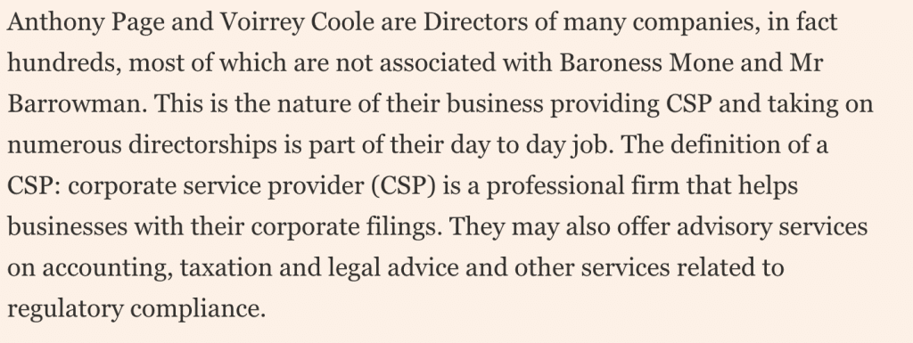 Please use the sharing tools found via the share button at the top or side of articles. Copying articles to share with others is a breach of FT.com T&Cs and Copyright Policy. Email licensing@ft.com to buy additional rights. Subscribers may share up to 10 or 20 articles per month using the gift article service. More information can be found at https://www.ft.com/tour.
	https://www.ft.com/content/a487276a-9f6d-4052-a049-51061030bc79

	Anthony Page and Voirrey Coole are Directors of many companies, in fact hundreds, most of which are not associated with Baroness Mone and Mr Barrowman. This is the nature of their business providing CSP and taking on numerous directorships is part of their day to day job. The definition of a CSP: corporate service provider (CSP) is a professional firm that helps businesses with their corporate filings. They may also offer advisory services on accounting, taxation and legal advice and other services related to regulatory compliance.