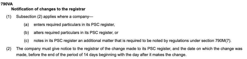 Notification of changes to the registrar
(1)Subsection (2) applies where a company—
(a)enters required particulars in its PSC register,
(b)alters required particulars in its PSC register, or
(c)notes in its PSC register an additional matter that is required to be noted by regulations under section 790M(7).
(2)The company must give notice to the registrar of the change made to its PSC register, and the date on which the change was made, before the end of the period of 14 days beginning with the day after it makes the change.