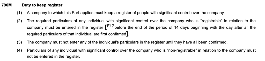 Duty to keep register
(1)A company to which this Part applies must keep a register of people with significant control over the company.
(2)The required particulars of any individual with significant control over the company who is “registrable” in relation to the company must be entered in the register [F17before the end of the period of 14 days beginning with the day after all the required particulars of that individual are first confirmed].
(3)The company must not enter any of the individual's particulars in the register until they have all been confirmed.
(4)Particulars of any individual with significant control over the company who is “non-registrable” in relation to the company must not be entered in the register.