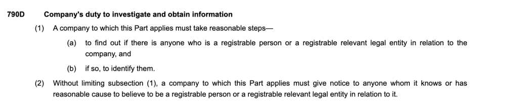 790DCompany's duty to investigate and obtain information
(1)A company to which this Part applies must take reasonable steps—
(a)to find out if there is anyone who is a registrable person or a registrable relevant legal entity in relation to the company, and
(b)if so, to identify them.
(2)Without limiting subsection (1), a company to which this Part applies must give notice to anyone whom it knows or has reasonable cause to believe to be a registrable person or a registrable relevant legal entity in relation to it.