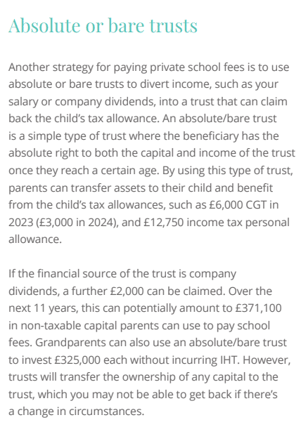 Another strategy for paying private school fees is to use
absolute or bare trusts to divert income, such as your
salary or company dividends, into a trust that can claim
back the child’s tax allowance. An absolute/bare trust
LVDVLPSOHW\SHRIWUXVWZKHUHWKHEHQHȴFLDU\KDVWKH
absolute right to both the capital and income of the trust
once they reach a certain age. By using this type of trust,
SDUHQWVFDQWUDQVIHUDVVHWVWRWKHLUFKLOGDQGEHQHȴW
from the child’s tax allowances, such as £6,000 CGT in
2023 (£3,000 in 2024), and £12,750 income tax personal
allowance.
ΖIWKHȴQDQFLDOVRXUFHRIWKHWUXVWLVFRPSDQ\
dividends, a further £2,000 can be claimed. Over the
next 11 years, this can potentially amount to £371,100
in non-taxable capital parents can use to pay school
fees. Grandparents can also use an absolute/bare trust
to invest £325,000 each without incurring IHT. However,
trusts will transfer the ownership of any capital to the
trust, which you may not be able to get back if there’s
a change in circumstances.