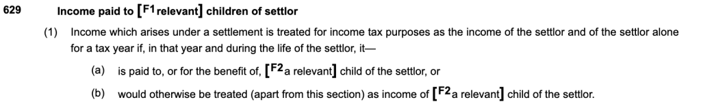 629Income paid to [F1relevant] children of settlor
(1)Income which arises under a settlement is treated for income tax purposes as the income of the settlor and of the settlor alone for a tax year if, in that year and during the life of the settlor, it—
(a)is paid to, or for the benefit of, [F2a relevant] child of the settlor, or
(b)would otherwise be treated (apart from this section) as income of [F2a relevant] child of the settlor.