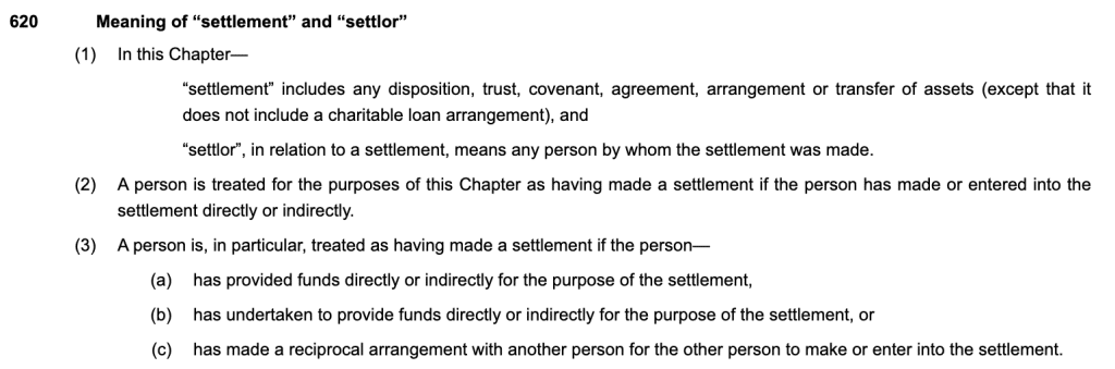 n this Chapter—
“settlement” includes any disposition, trust, covenant, agreement, arrangement or transfer of assets (except that it does not include a charitable loan arrangement), and
“settlor”, in relation to a settlement, means any person by whom the settlement was made.
(2)A person is treated for the purposes of this Chapter as having made a settlement if the person has made or entered into the settlement directly or indirectly.
(3)A person is, in particular, treated as having made a settlement if the person—
(a)has provided funds directly or indirectly for the purpose of the settlement,
(b)has undertaken to provide funds directly or indirectly for the purpose of the settlement, or
(c)has made a reciprocal arrangement with another person for the other person to make or enter into the settlement.