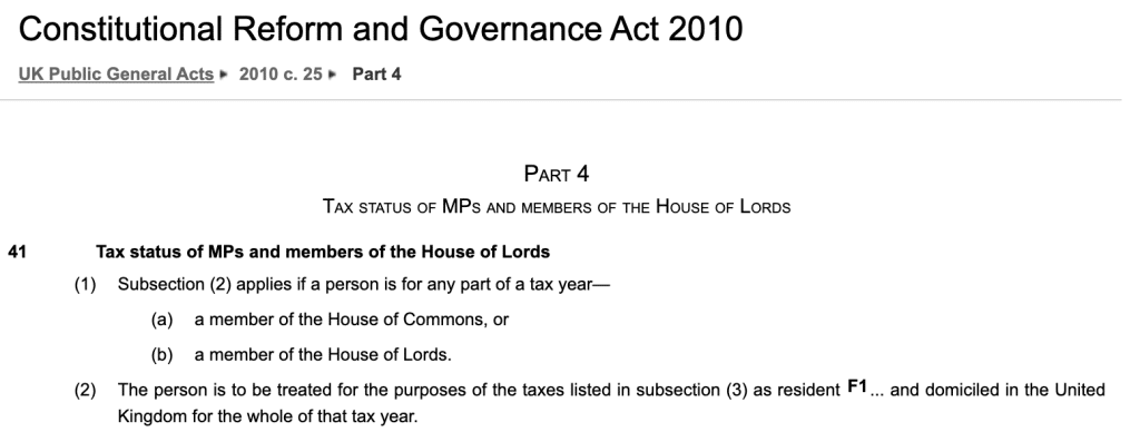 Tax status of MPs and members of the House of Lords
(1)Subsection (2) applies if a person is for any part of a tax year—
(a)a member of the House of Commons, or
(b)a member of the House of Lords.
(2)The person is to be treated for the purposes of the taxes listed in subsection (3) as resident F1... and domiciled in the United Kingdom for the whole of that tax year.