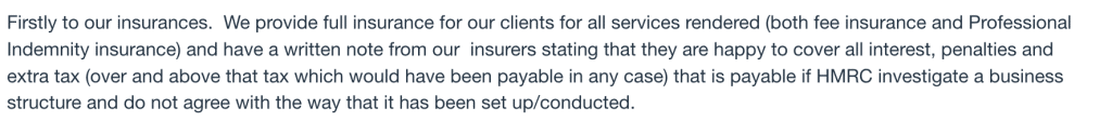 We provide full insurance for our clients for all services rendered (both fee insurance and Professional Indemnity insurance) and have a written note from our  insurers stating that they are happy to cover all interest, penalties and extra tax (over and above that tax which would have been payable in any case) that is payable if HMRC investigate a business structure and do not agree with the way that it has been set up/conducted.