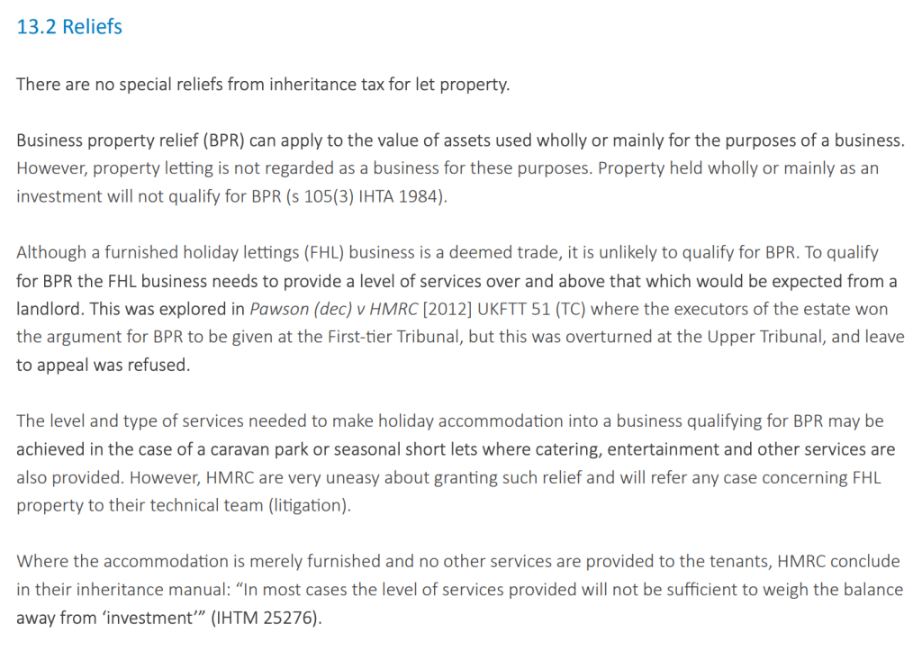 13.2 Reliefs
There are no special reliefs from inheritance tax for let property.
Business property relief (BPR) can apply to the value of assets used wholly or mainly for the purposes of a business.
However, property letting is not regarded as a business for these purposes. Property held wholly or mainly as an
investment will not qualify for BPR (s 105(3) IHTA 1984).
Although a furnished holiday lettings (FHL) business is a deemed trade, it is unlikely to qualify for BPR. To qualify
for BPR the FHL business needs to provide a level of services over and above that which would be expected from a
landlord. This was explored in Pawson (dec) v HMRC [2012] UKFTT 51 (TC) where the executors of the estate won
the argument for BPR to be given at the First-tier Tribunal, but this was overturned at the Upper Tribunal, and leave
to appeal was refused.
The level and type of services needed to make holiday accommodation into a business qualifying for BPR may be
achieved in the case of a caravan park or seasonal short lets where catering, entertainment and other services are
also provided. However, HMRC are very uneasy about granting such relief and will refer any case concerning FHL
property to their technical team (litigation).
Where the accommodation is merely furnished and no other services are provided to the tenants, HMRC conclude
in their inheritance manual: “In most cases the level of services provided will not be sufficient to weigh the balance
away from ‘investment’” (IHTM 25276).