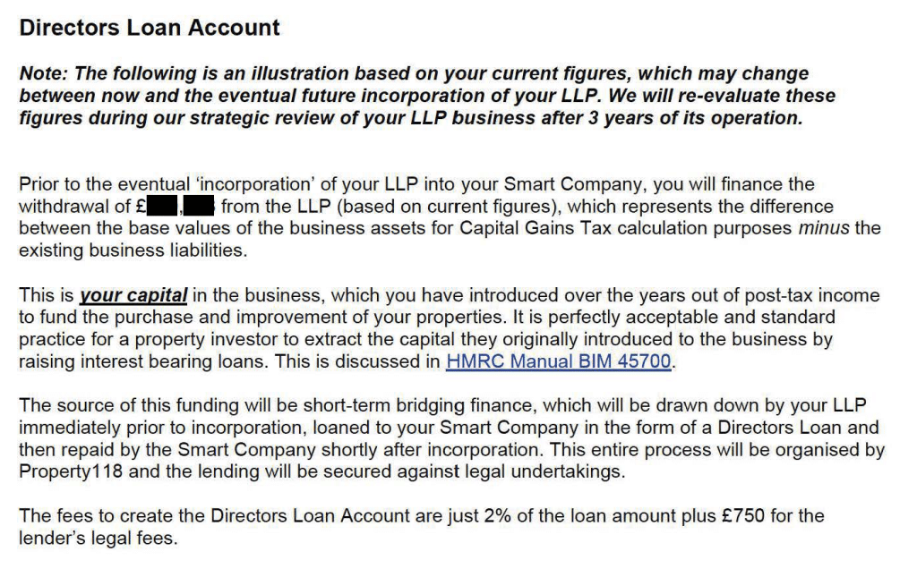 Directors Loan Account
Note: The following is an illustration based on your current figures, which may change
between now and the eventual future incorporation of your LLP. We will re-evaluate these
figures during our strategic review of your LLP business after 3 years of its operation.
Prior to the eventual 'incorporation' of your LLP into your Smart Company, you will finance the
withdrawal of £ , from the LLP (based on current figures), which represents the difference
between the base values of the business assets for Capital Gains Tax calculation purposes minus the
existing business liabilities.
This is your capital in the business, which you have introduced over the years out of post-tax income
to fund the purchase and improvement of your properties. It is perfectly acceptable and standard
practice for a property investor to extract the capital they originally introduced to the business by
raising interest bearing loans. This is discussed in HMRC Manual BIM 45700.
The source of this funding will be short-term bridging finance, which will be drawn down by your LLP
immediately prior to incorporation, loaned to your Smart Company in the form of a Directors Loan and
then repaid by the Smart Company shortly after incorporation. This entire process will be organised by
Property118 and the lending will be secured against legal undertakings.
The fees to create the Directors Loan Account are just 2% of the loan amount plus £750 for the
lender's legal fees.