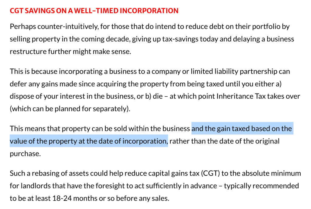 CGT SAVINGS ON A WELL-TIMED INCORPORATION
Perhaps counter-intuitively, for those that do intend to reduce debt on their portfolio by selling property in the coming decade, giving up tax-savings today and delaying a business restructure further might make sense.

This is because incorporating a business to a company or limited liability partnership can defer any gains made since acquiring the property from being taxed until you either a) dispose of your interest in the business, or b) die – at which point Inheritance Tax takes over (which can be planned for separately).

This means that property can be sold within the business and the gain taxed based on the value of the property at the date of incorporation, rather than the date of the original purchase.

Such a rebasing of assets could help reduce capital gains tax (CGT) to the absolute minimum for landlords that have the foresight to act sufficiently in advance – typically recommended to be at least 18-24 months or so before any sales.