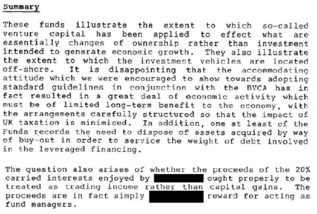 These funds illustrate the extent to which so-called
venture capital has been applied to effect what are
essentially changes of ownership rather than investment
intended to generate economic growth. They also illustrate
the extent to which the investment vehicles are located
off-shore. It is disappointing that the accommodating
attitude which we were encouraged to show towards adopting
standard guidelines in conjunction with the BVCA has in
fact resulted in a great deal of economic activity which
must be of limited long-term benefit to the economy, with
the arrangements carefully structured so that the impact of
UK taxation is minimised. In addition, one at least of the
Funds records th~ need to dispose of assets acquired by way
of buy-out in order to service the weight of debt involved
in the leveraged financing.
2
The question also arises of whether the proceeds of the 20%
carried interests enjoyed by -- ought properly to be
treated as trading income rather than capital gains. The
proceeds are in fact simply reward for acting as
fund managers.